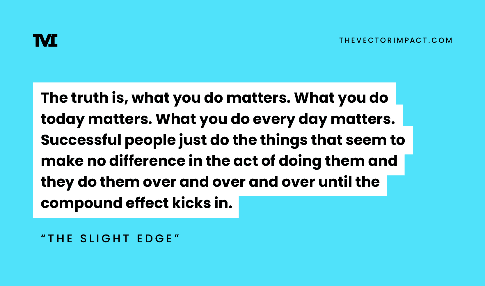 “The truth is, what you do matters. What you do today matters. What you do every day matters. Successful people just do the things that seem to make no difference in the act of doing them and they do them over and over and over until the compound effect kicks in.” —The Slight Edge