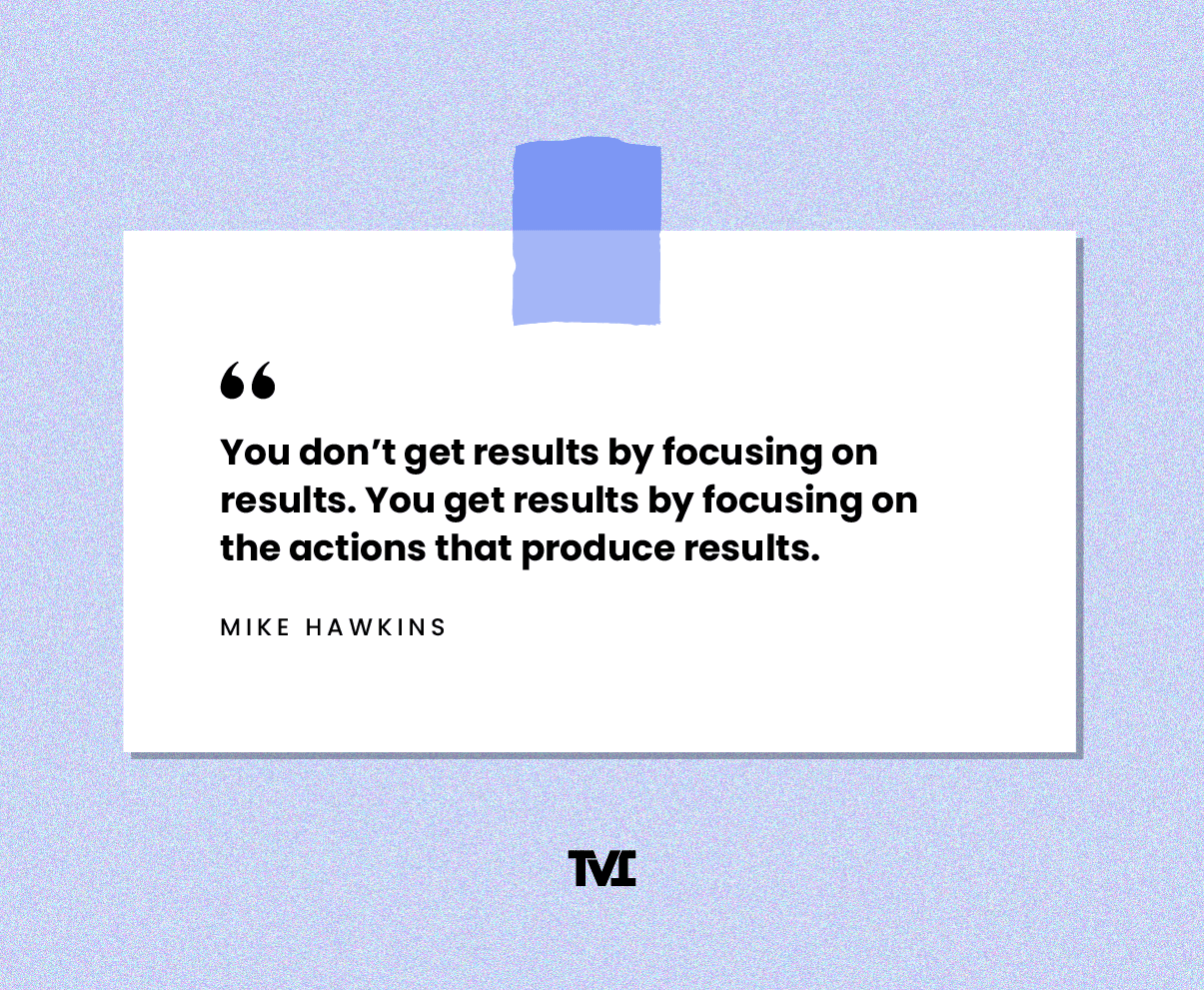 Quote: “You don’t get results by focusing on results. You get results by focusing on the actions that produce results.” —Mike Hawkins